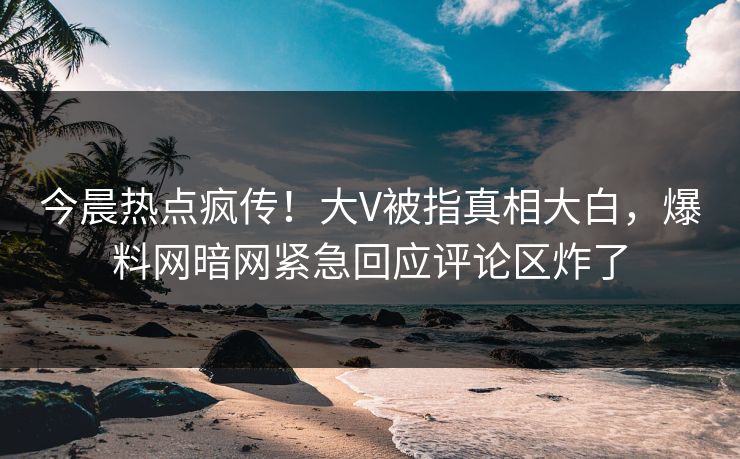 今晨热点疯传！大V被指真相大白，爆料网暗网紧急回应评论区炸了