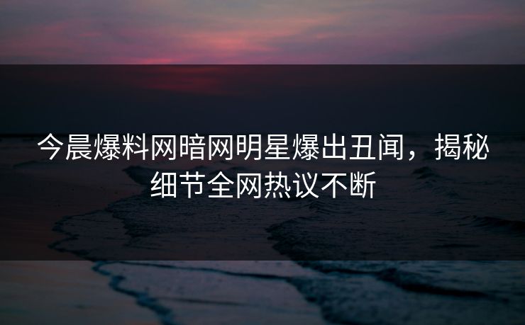 今晨爆料网暗网明星爆出丑闻，揭秘细节全网热议不断
