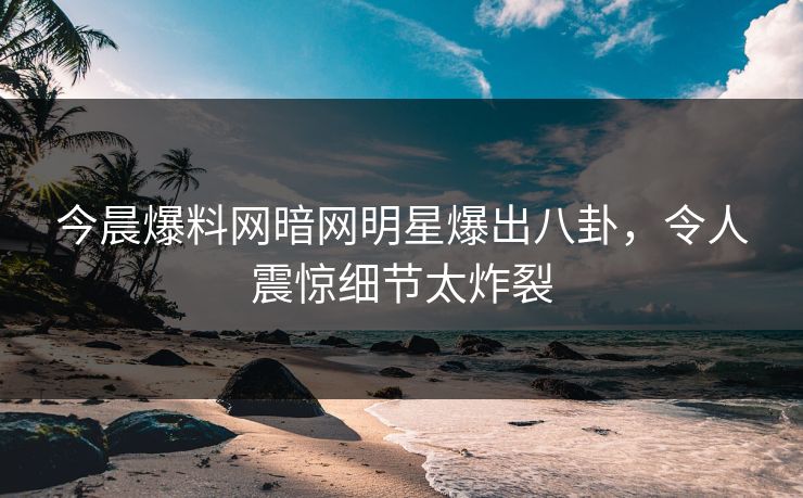 今晨爆料网暗网明星爆出八卦，令人震惊细节太炸裂