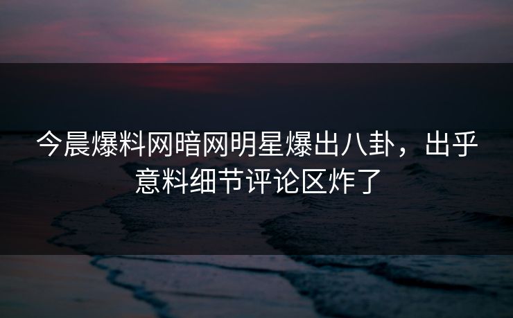 今晨爆料网暗网明星爆出八卦，出乎意料细节评论区炸了