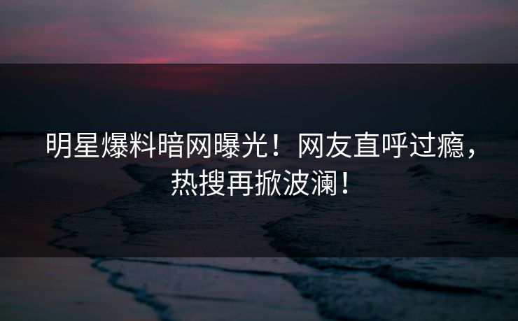 明星爆料暗网曝光!网友直呼过瘾,热搜再掀波澜!