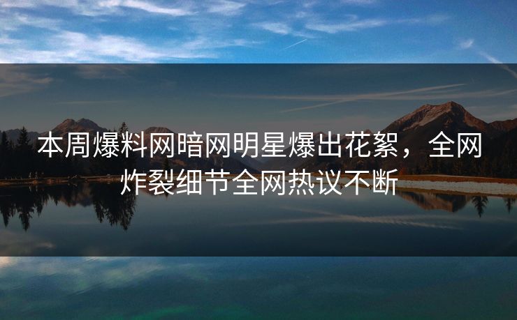 本周爆料网暗网明星爆出花絮，全网炸裂细节全网热议不断