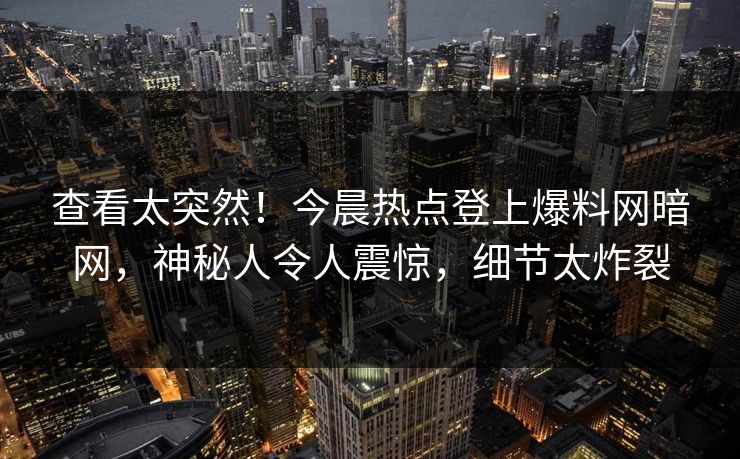 查看太突然！今晨热点登上爆料网暗网，神秘人令人震惊，细节太炸裂