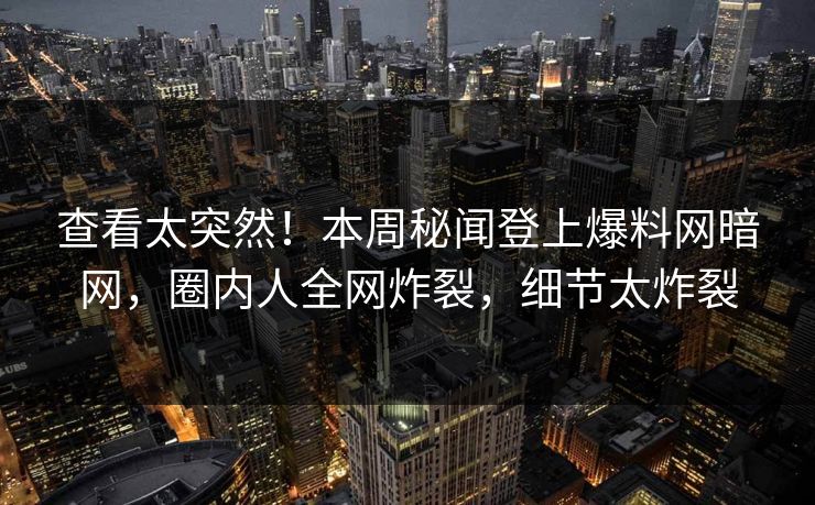 查看太突然！本周秘闻登上爆料网暗网，圈内人全网炸裂，细节太炸裂