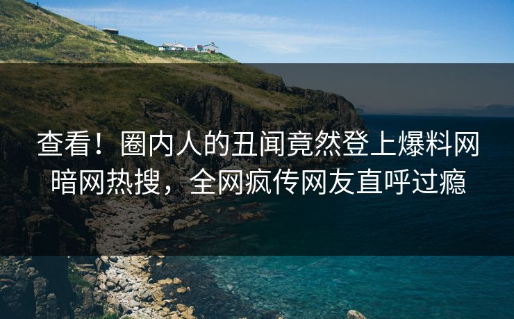 查看！圈内人的丑闻竟然登上爆料网暗网热搜，全网疯传网友直呼过瘾