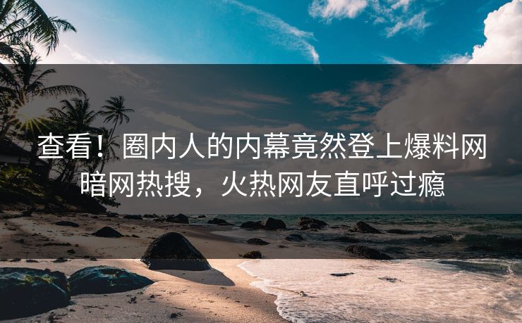 查看！圈内人的内幕竟然登上爆料网暗网热搜，火热网友直呼过瘾
