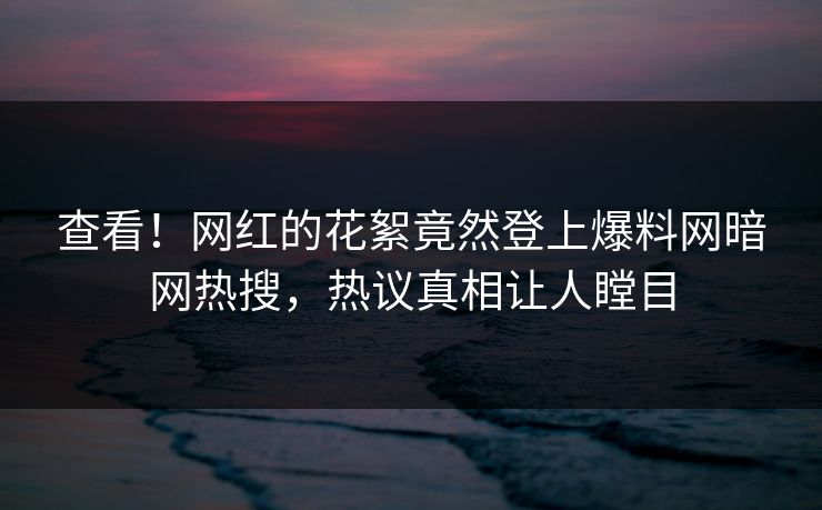 查看！网红的花絮竟然登上爆料网暗网热搜，热议真相让人瞠目