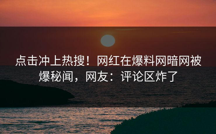 点击冲上热搜！网红在爆料网暗网被爆秘闻，网友：评论区炸了