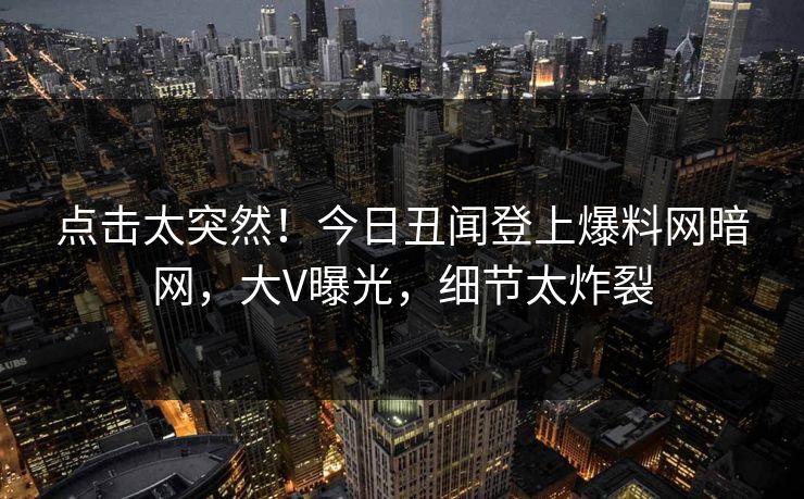 点击太突然！今日丑闻登上爆料网暗网，大V曝光，细节太炸裂