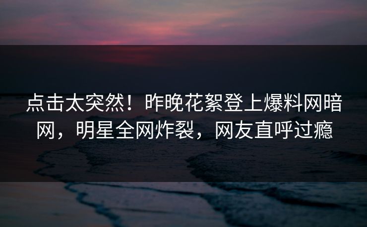 点击太突然！昨晚花絮登上爆料网暗网，明星全网炸裂，网友直呼过瘾