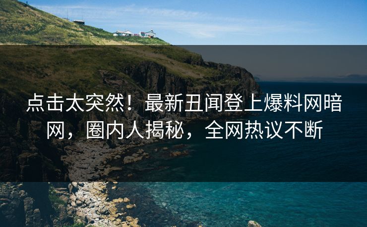 点击太突然！最新丑闻登上爆料网暗网，圈内人揭秘，全网热议不断