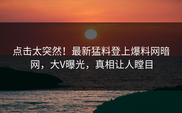 点击太突然！最新猛料登上爆料网暗网，大V曝光，真相让人瞠目