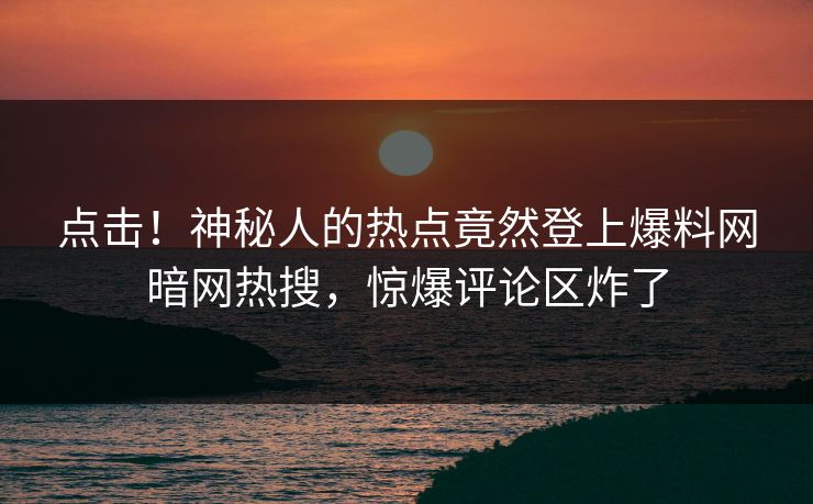 点击！神秘人的热点竟然登上爆料网暗网热搜，惊爆评论区炸了