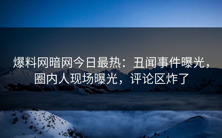 爆料网暗网今日最热：丑闻事件曝光，圈内人现场曝光，评论区炸了