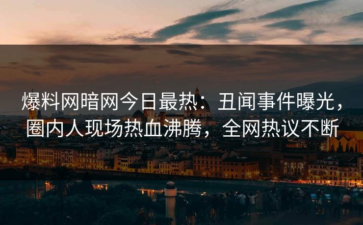 爆料网暗网今日最热：丑闻事件曝光，圈内人现场热血沸腾，全网热议不断