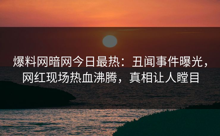 爆料网暗网今日最热：丑闻事件曝光，网红现场热血沸腾，真相让人瞠目
