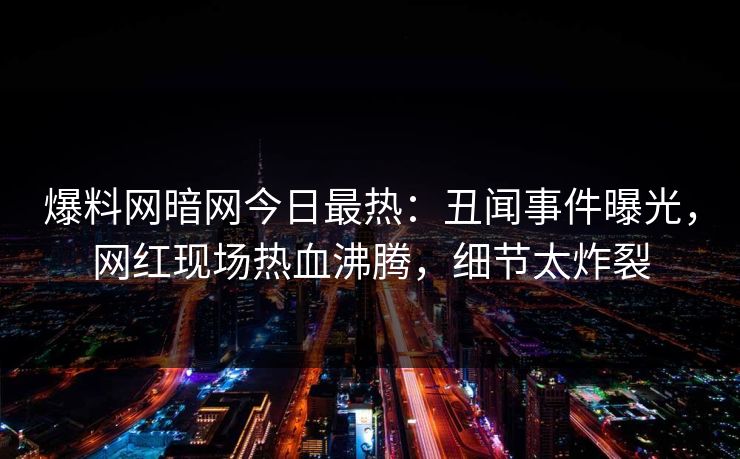 爆料网暗网今日最热：丑闻事件曝光，网红现场热血沸腾，细节太炸裂