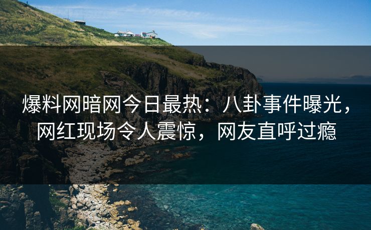爆料网暗网今日最热：八卦事件曝光，网红现场令人震惊，网友直呼过瘾