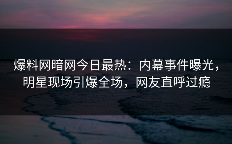 爆料网暗网今日最热：内幕事件曝光，明星现场引爆全场，网友直呼过瘾