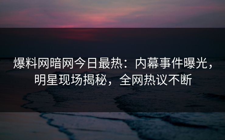 爆料网暗网今日最热：内幕事件曝光，明星现场揭秘，全网热议不断