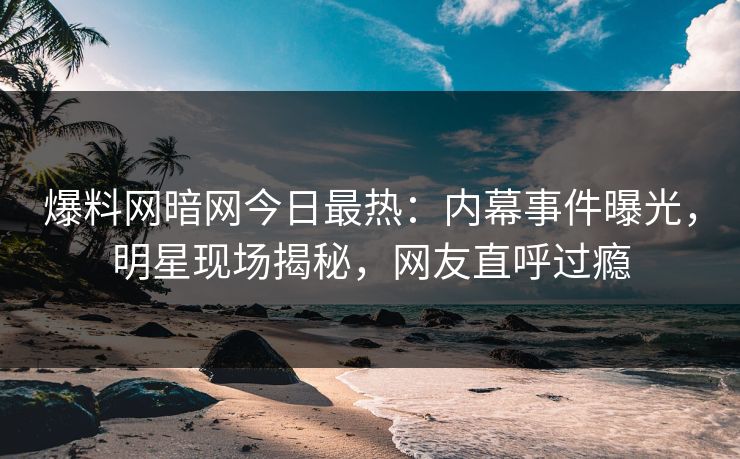 爆料网暗网今日最热：内幕事件曝光，明星现场揭秘，网友直呼过瘾