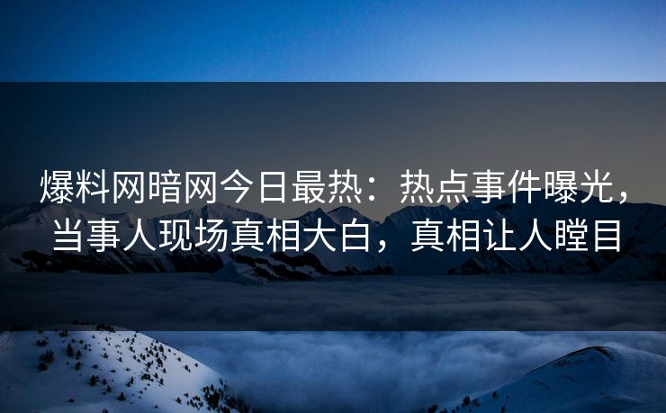 爆料网暗网今日最热：热点事件曝光，当事人现场真相大白，真相让人瞠目