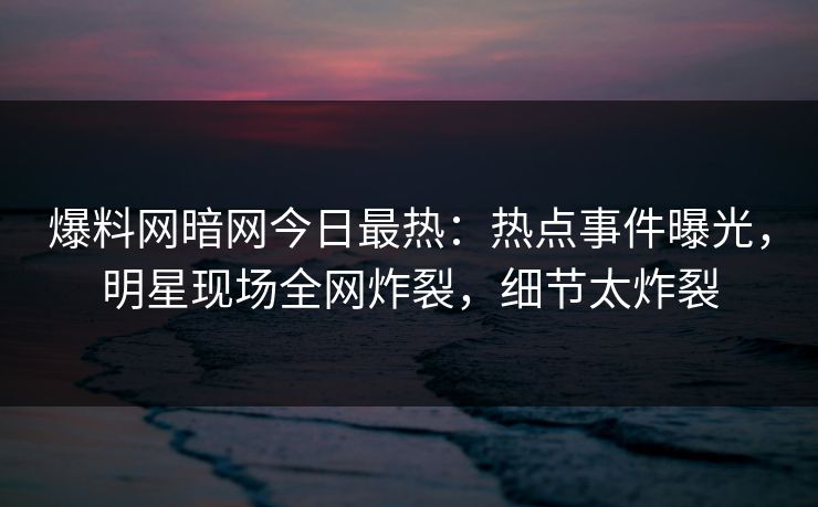 爆料网暗网今日最热：热点事件曝光，明星现场全网炸裂，细节太炸裂