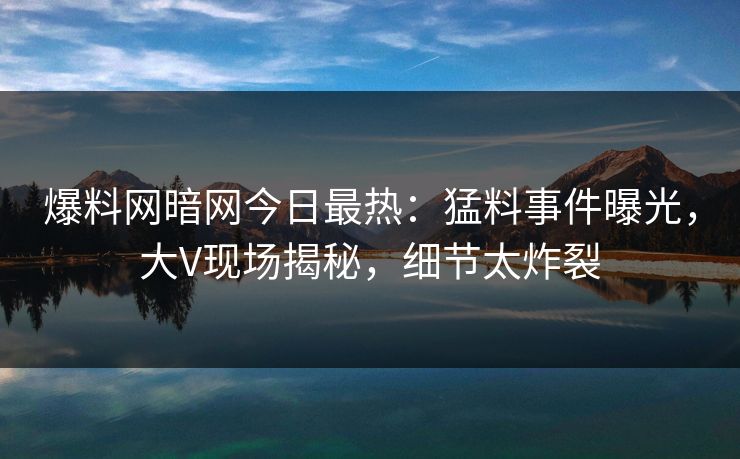 爆料网暗网今日最热：猛料事件曝光，大V现场揭秘，细节太炸裂