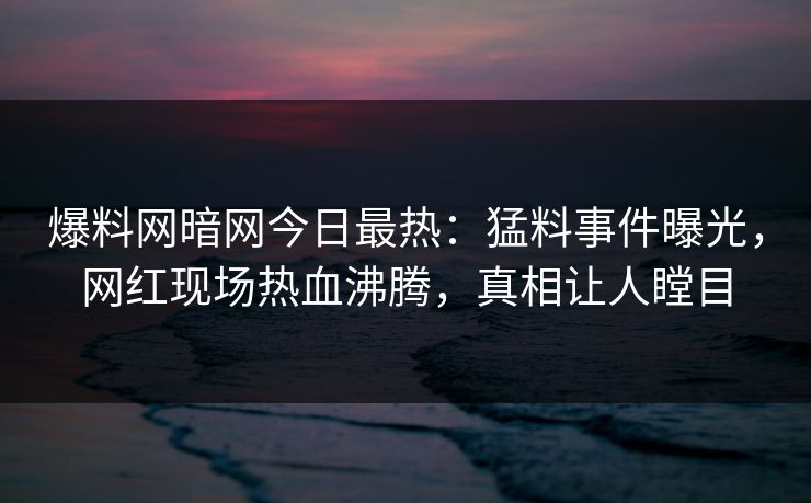爆料网暗网今日最热：猛料事件曝光，网红现场热血沸腾，真相让人瞠目
