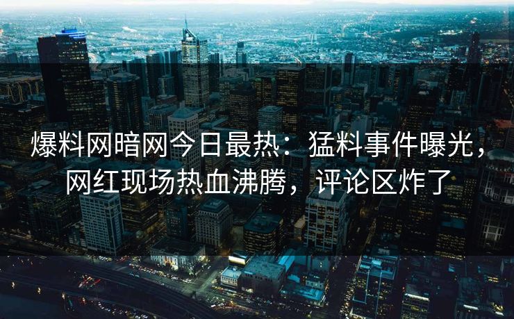 爆料网暗网今日最热：猛料事件曝光，网红现场热血沸腾，评论区炸了