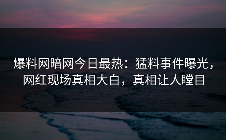 爆料网暗网今日最热：猛料事件曝光，网红现场真相大白，真相让人瞠目