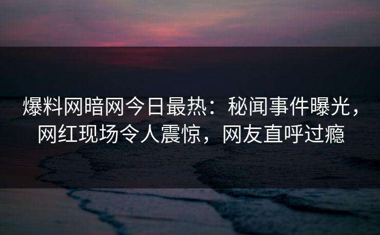 爆料网暗网今日最热：秘闻事件曝光，网红现场令人震惊，网友直呼过瘾