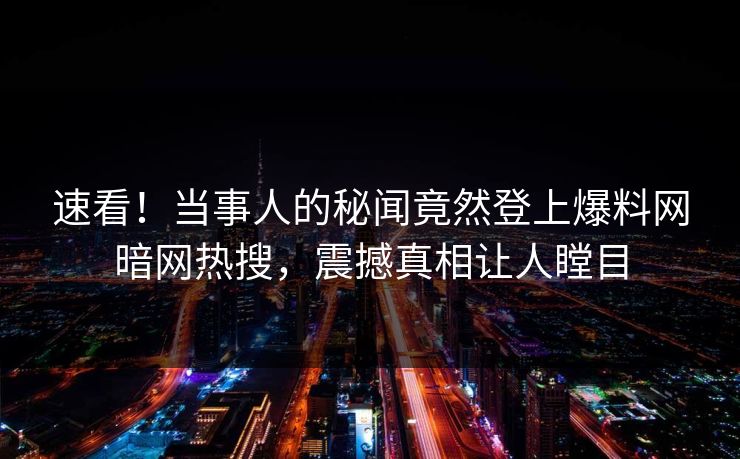 速看！当事人的秘闻竟然登上爆料网暗网热搜，震撼真相让人瞠目