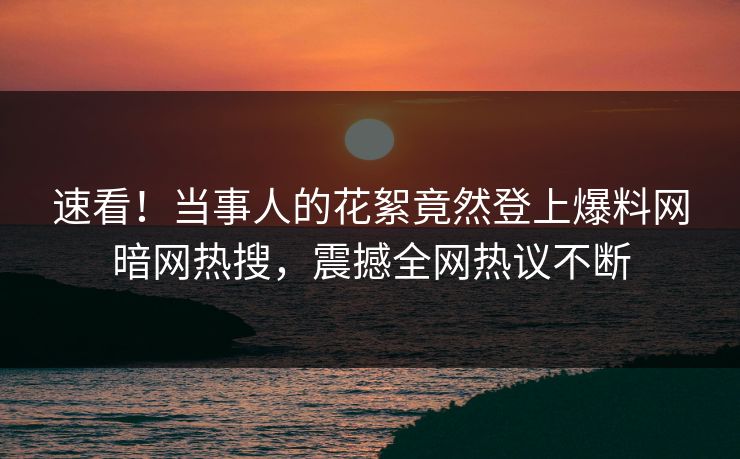 速看！当事人的花絮竟然登上爆料网暗网热搜，震撼全网热议不断