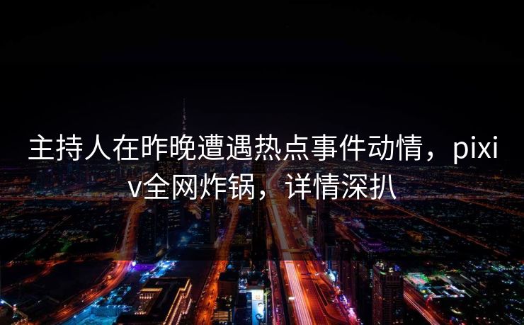主持人在昨晚遭遇热点事件动情，pixiv全网炸锅，详情深扒