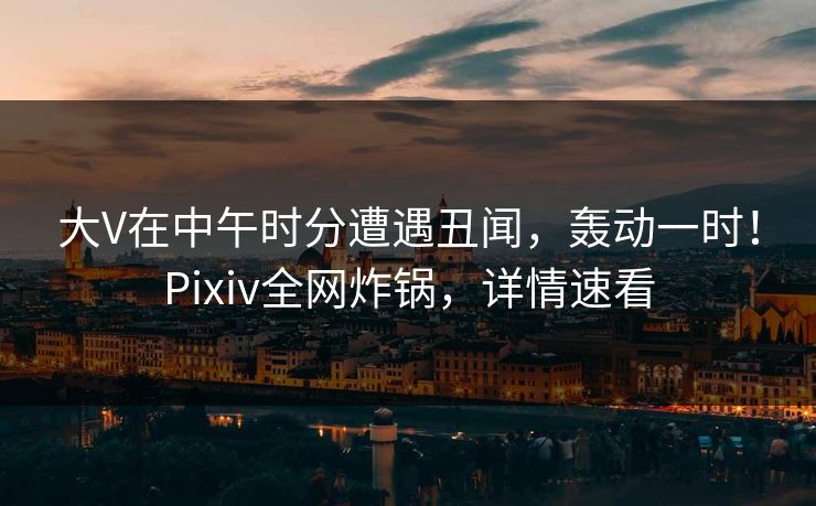 大V在中午时分遭遇丑闻，轰动一时！Pixiv全网炸锅，详情速看