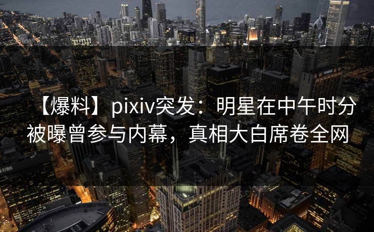 【爆料】pixiv突发：明星在中午时分被曝曾参与内幕，真相大白席卷全网