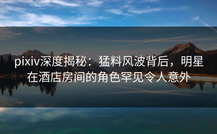 pixiv深度揭秘：猛料风波背后，明星在酒店房间的角色罕见令人意外