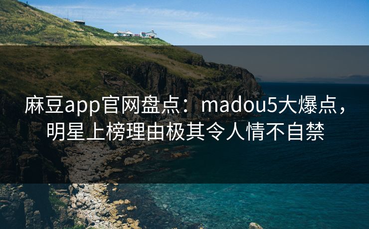 麻豆app官网盘点：madou5大爆点，明星上榜理由极其令人情不自禁