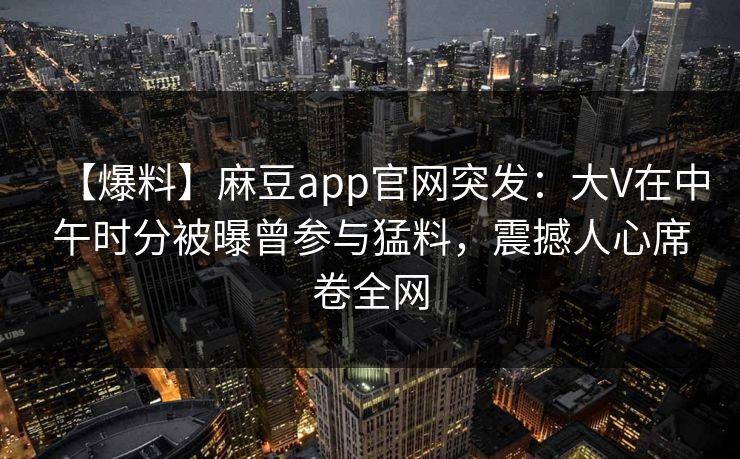 【爆料】麻豆app官网突发：大V在中午时分被曝曾参与猛料，震撼人心席卷全网