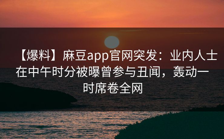 【爆料】麻豆app官网突发：业内人士在中午时分被曝曾参与丑闻，轰动一时席卷全网