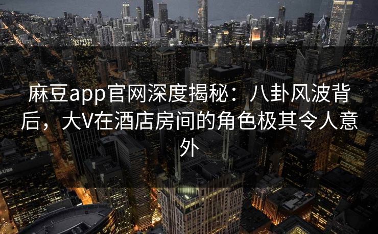 麻豆app官网深度揭秘：八卦风波背后，大V在酒店房间的角色极其令人意外