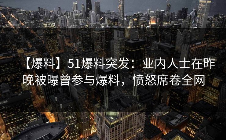 【爆料】51爆料突发：业内人士在昨晚被曝曾参与爆料，愤怒席卷全网