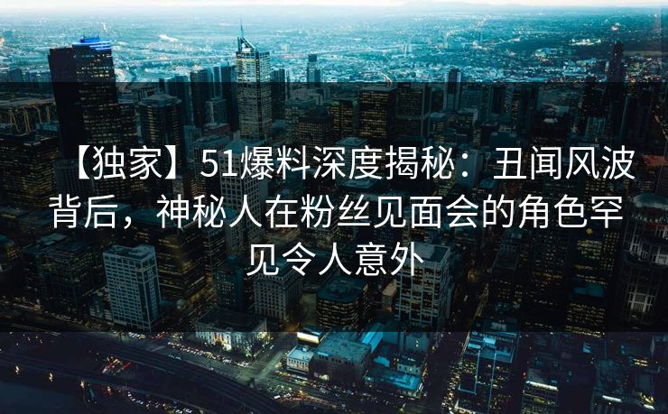 【独家】51爆料深度揭秘：丑闻风波背后，神秘人在粉丝见面会的角色罕见令人意外