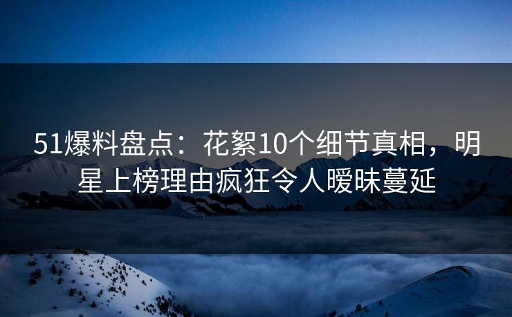 51爆料盘点：花絮10个细节真相，明星上榜理由疯狂令人暧昧蔓延