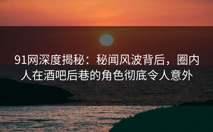 91网深度揭秘：秘闻风波背后，圈内人在酒吧后巷的角色彻底令人意外