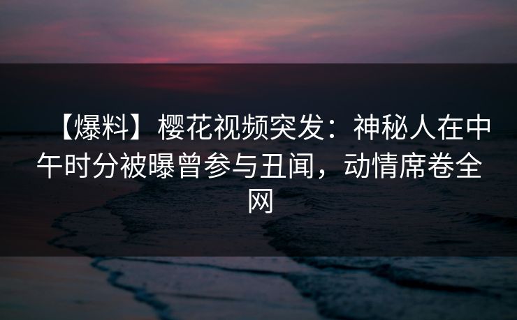 【爆料】樱花视频突发：神秘人在中午时分被曝曾参与丑闻，动情席卷全网