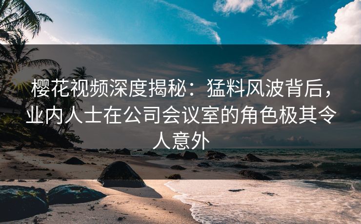 樱花视频深度揭秘：猛料风波背后，业内人士在公司会议室的角色极其令人意外