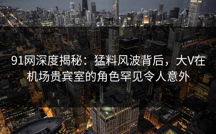 91网深度揭秘：猛料风波背后，大V在机场贵宾室的角色罕见令人意外