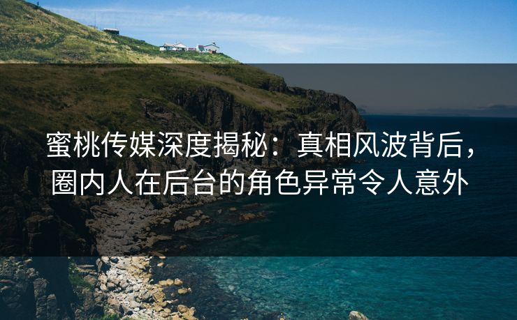 蜜桃传媒深度揭秘：真相风波背后，圈内人在后台的角色异常令人意外